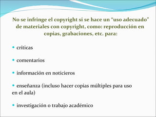 No se infringe el copyright si se hace un “uso adecuado”  de materiales con copyright, como: reproducción en  copias, grabaciones, etc. para: críticas comentarios información en noticieros enseñanza (incluso hacer copias múltiples para uso  en el aula) investigación o trabajo académico 