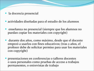 la docencia presencial actividades diseñadas para el estudio de los alumnos enseñanza no presencial (siempre que los alumnos no puedan copiar los materiales con copyright) durante dos años, como máximo, desde que el docente empezó a usarlos con fines educativos; (tras 2 años, el profesor debe de solicitar permiso para usar los materiales con copyright) presentaciones en conferencias o talleres docentes o usos personales como pruebas de acceso a trabajos permanentes, o entrevistas de trabajo 