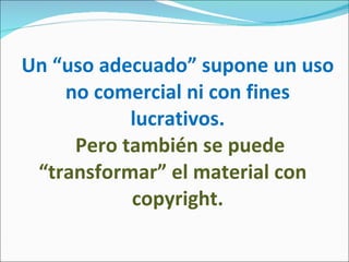 Un “uso adecuado” supone un uso no comercial ni con fines lucrativos.   Pero también se puede “transformar” el material con   copyright.  