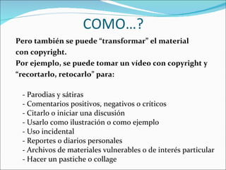 COMO…? Pero también se puede “transformar” el material  con copyright. Por ejemplo, se puede tomar un vídeo con copyright y  “ recortarlo, retocarlo” para: - Parodias y sátiras - Comentarios positivos, negativos o críticos - Citarlo o iniciar una discusión - Usarlo como ilustración o como ejemplo - Uso incidental - Reportes o diarios personales - Archivos de materiales vulnerables o de interés particular - Hacer un pastiche o collage 