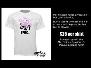 Ms. Hickson needs a vacation  but can’t afford it. Buy a T-shirt with her original artwork and help pay for her trip to Hawaii. $25 per shirt Proceeds benefit the  Ms. Hickson Vacation &  Ukulele Lessons Fund  