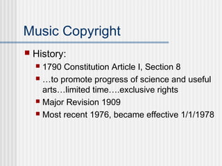 Music Copyright
 History:
 1790 Constitution Article I, Section 8
 …to promote progress of science and useful
arts…limited time….exclusive rights
 Major Revision 1909
 Most recent 1976, became effective 1/1/1978
 