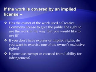 “Willful infringement” is when  you know you were infringing on someone’s work.  Ignorance of the law is no excuse.Do you need permission to use a copyrighted work?Answer these 3 questions.Is the work protected?If the work is protected, has your campus already licensed right for you to use the work?Is the work available freely on the Internet, so it is covered by an implied license?