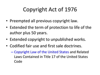 Copyright Act of 1976 Preempted all previous copyright law. Extended the term of protection to life of the author plus 50 years.  Extended copyright to unpublished works. Codified fair use and first sale doctrines.  Copyright Law of the United States  and Related Laws Contained in Title 17 of the United States Code 