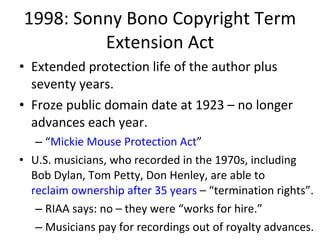 1998: Sonny Bono Copyright Term Extension Act Extended protection life of the author plus seventy years.  Froze public domain date at 1923 – no longer advances each year. “ Mickie Mouse Protection Act ” U.S. musicians, who recorded in the 1970s, including Bob Dylan, Tom Petty, Don Henley, are able to  reclaim ownership after 35 years  – “termination rights”.  RIAA says: no – they were “works for hire.” Musicians pay for recordings out of royalty advances.  