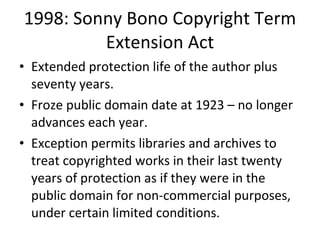 1998: Sonny Bono Copyright Term Extension Act Extended protection life of the author plus seventy years.  Froze public domain date at 1923 – no longer advances each year. Exception permits libraries and archives to treat copyrighted works in their last twenty years of protection as if they were in the public domain for non-commercial purposes, under certain limited conditions. 