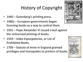 History of Copyright 1440 – Gutenberg’s printing press. 1480s – European governments began  licensing books as a way to control them. 1501 – Pope Alexander VI issued a bull against the unlicensed printing of books. 1559 –  Index Expurgatorius , or List of Prohibited Books. 1709 – Statute of Anne in England granted privileges and monopolies to printers of books. 