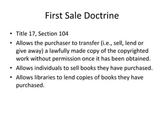 First Sale Doctrine Title 17, Section 104  Allows the purchaser to transfer (i.e., sell, lend or give away) a lawfully made copy of the copyrighted work without permission once it has been obtained. Allows individuals to sell books they have purchased. Allows libraries to lend copies of books they have purchased. 