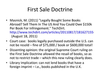 First Sale Doctrine Masnick, M. (2011) "Legally Bought Some Books Abroad? Sell Them In The US And You Could Owe $150k Per Book For Infringement." TechDirt.  http://www.techdirt.com/articles/20110817/18162715566/   (August 18, 2011) Court case:  books legally purchased outside the U.S. can not be resold – fine of $75,000 / book or $600,000 total! Dissenting opinion: the original Supreme Court ruling on the First Sale Doctrine allowed the resail of books, so as not to restrict trade – which this new ruling clearly does.  Library implication: can not lend books that have a foreign imprint – i.e., books published in the U.K. 