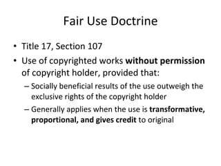 Fair Use Doctrine Title 17, Section 107 Use of copyrighted works  without permission  of copyright holder, provided that: Socially beneficial results of the use outweigh the exclusive rights of the copyright holder Generally applies when the use is  transformative, proportional, and gives credit  to original 