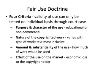Fair Use Doctrine Four Criteria  - validity of use can only be tested on individual basis through court case Purpose & character of the use  - educational or non-commercial Nature of the copyrighted work  - varies with type of work; text most inclusive Amount & substantiality of the use  - how much of work would be used Effect of the use on the market  - economic loss to the copyright holder 
