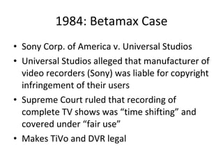 1984: Betamax Case Sony Corp. of America v. Universal Studios Universal Studios alleged that manufacturer of video recorders (Sony) was liable for copyright infringement of their users Supreme Court ruled that recording of complete TV shows was “time shifting” and covered under “fair use” Makes TiVo and DVR legal 