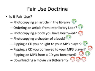 Fair Use Doctrine Is it Fair Use? Photocopying an article in the library? Ordering an article from Interlibrary Loan? Photocopying a book you have borrowed? Photocopying a chapter of a book? Ripping a CD you bought to your MP3 player? Ripping a CD you borrowed to your MP3 player? Ripping an MP3 from a CD you borrowed? Downloading a movie via Bittorrent? 