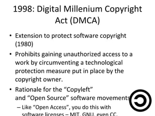 1998: Digital Millenium Copyright Act (DMCA) Extension to protect software copyright (1980) Prohibits gaining unauthorized access to a work by circumventing a technological protection measure put in place by the copyright owner. Rationale for the “Copyleft”  and “Open Source” software movements. Like “Open Access”, you do this with  software licenses – MIT, GNU, even CC.  