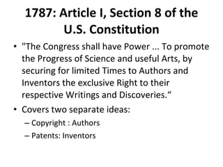 1787: Article I, Section 8 of the U.S. Constitution "The Congress shall have Power ... To promote the Progress of Science and useful Arts, by securing for limited Times to Authors and Inventors the exclusive Right to their respective Writings and Discoveries.“ Covers two separate ideas: Copyright : Authors Patents: Inventors 