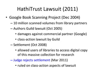 HathiTrust Lawsuit (2011) Google Book Scanning Project (Dec 2004) 10 million scanned volumes from library partners Authors Guild lawsuit (Oct 2005) damages against commercial partner (Google) class-action lawsuit by Guild Settlement (Oct 2008)  allowed users of libraries to access digital copy of this massive collection for research Judge rejects settlement  (Mar 2011) ruled on class-action aspects of lawsuit 