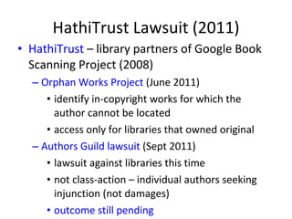 HathiTrust Lawsuit (2011) HathiTrust  – library partners of Google Book Scanning Project (2008) Orphan Works Project  (June 2011) identify in-copyright works for which the author cannot be located access only for libraries that owned original Authors Guild lawsuit  (Sept 2011) lawsuit against libraries this time not class-action – individual authors seeking injunction (not damages) outcome still pending 