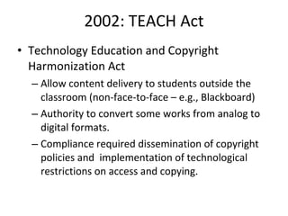 2002: TEACH Act Technology Education and Copyright Harmonization Act Allow content delivery to students outside the classroom (non-face-to-face – e.g., Blackboard)  Authority to convert some works from analog to digital formats.  Compliance required dissemination of copyright policies and  implementation of technological restrictions on access and copying. 