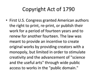 Copyright Act of 1790 First U.S. Congress granted American authors the right to print, re-print, or publish their work for a period of fourteen years and to renew for another fourteen. The law was meant to provide an incentive to create original works by providing creators with a monopoly, but limited in order to stimulate creativity and the advancement of "science and the useful arts" through wide public access to works in the "public domain." 