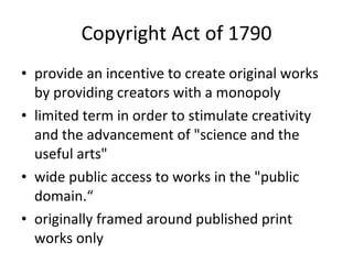 Copyright Act of 1790 provide an incentive to create original works by providing creators with a monopoly limited term in order to stimulate creativity and the advancement of "science and the useful arts"  wide public access to works in the "public domain.“ originally framed around published print works only 