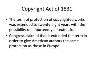 Copyright Act of 1831 The term of protection of copyrighted works was extended to twenty-eight years with the possibility of a fourteen-year extension.  Congress claimed that it extended the term in order to give American authors the same protection as those in Europe. 
