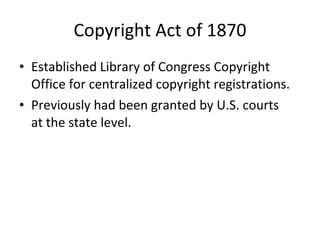 Copyright Act of 1870 Established Library of Congress Copyright Office for centralized copyright registrations. Previously had been granted by U.S. courts  at the state level. 