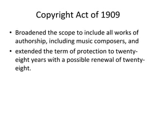 Copyright Act of 1909 Broadened the scope to include all works of authorship, including music composers, and  extended the term of protection to twenty-eight years with a possible renewal of twenty-eight. 