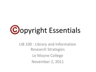 Copyright Essentials LIB 100 : Library and Information Research Strategies Le Moyne College November 2, 2011 
