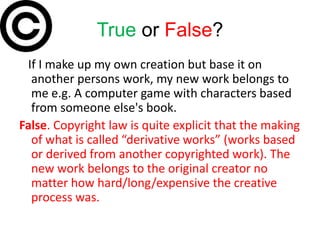 True or False?
 If I make up my own creation but base it on
  another persons work, my new work belongs to
  me e.g. A computer game with characters based
  from someone else's book.
False. Copyright law is quite explicit that the making
  of what is called “derivative works” (works based
  or derived from another copyrighted work). The
  new work belongs to the original creator no
  matter how hard/long/expensive the creative
  process was.
 