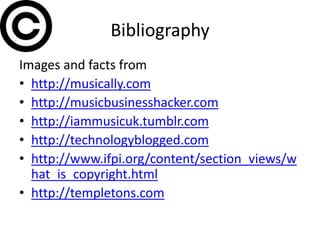 Bibliography
Images and facts from
• http://musically.com
• http://musicbusinesshacker.com
• http://iammusicuk.tumblr.com
• http://technologyblogged.com
• http://www.ifpi.org/content/section_views/w
  hat_is_copyright.html
• http://templetons.com
 