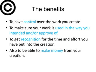 The benefits

• To have control over the work you create
• To make sure your work is used in the way you
  intended and/or approve of.
• To get recognition for the time and effort you
  have put into the creation.
• Also to be able to make money from your
  creation.
 