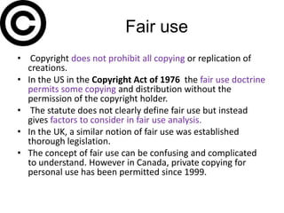 Fair use
• Copyright does not prohibit all copying or replication of
  creations.
• In the US in the Copyright Act of 1976 the fair use doctrine
  permits some copying and distribution without the
  permission of the copyright holder.
• The statute does not clearly define fair use but instead
  gives factors to consider in fair use analysis.
• In the UK, a similar notion of fair use was established
  thorough legislation.
• The concept of fair use can be confusing and complicated
  to understand. However in Canada, private copying for
  personal use has been permitted since 1999.
 