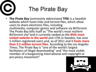The Pirate Bay
• The Pirate Bay (commonly abbreviated TPB) is a Swedish
  website which hosts links and torrent files, which allow
  users to share electronic files, including
  multimedia, computer games and software via BitTorrent.
  The Pirate Bay bills itself as "The world's most resilient
  BitTorrent site"and is currently ranked as the 85th most
  visited website in the world and 17th in Sweden, has over
  5 million registered users and, as of 2011 and it hosts more
  than 3.5 million torrent files. According to the Los Angeles
  Times, The Pirate Bay is "one of the world's largest
  facilitators of illegal downloading" and "the most visible
  member of a burgeoning international anti-copyright or
  pro-piracy movement"
 