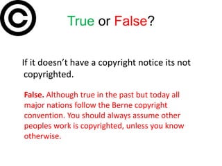 True or False?

If it doesn’t have a copyright notice its not
 copyrighted.

False. Although true in the past but today all
major nations follow the Berne copyright
convention. You should always assume other
peoples work is copyrighted, unless you know
otherwise.
 