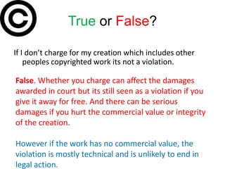 True or False?

If I don’t charge for my creation which includes other
    peoples copyrighted work its not a violation.

False. Whether you charge can affect the damages
awarded in court but its still seen as a violation if you
give it away for free. And there can be serious
damages if you hurt the commercial value or integrity
of the creation.

However if the work has no commercial value, the
violation is mostly technical and is unlikely to end in
legal action.
 