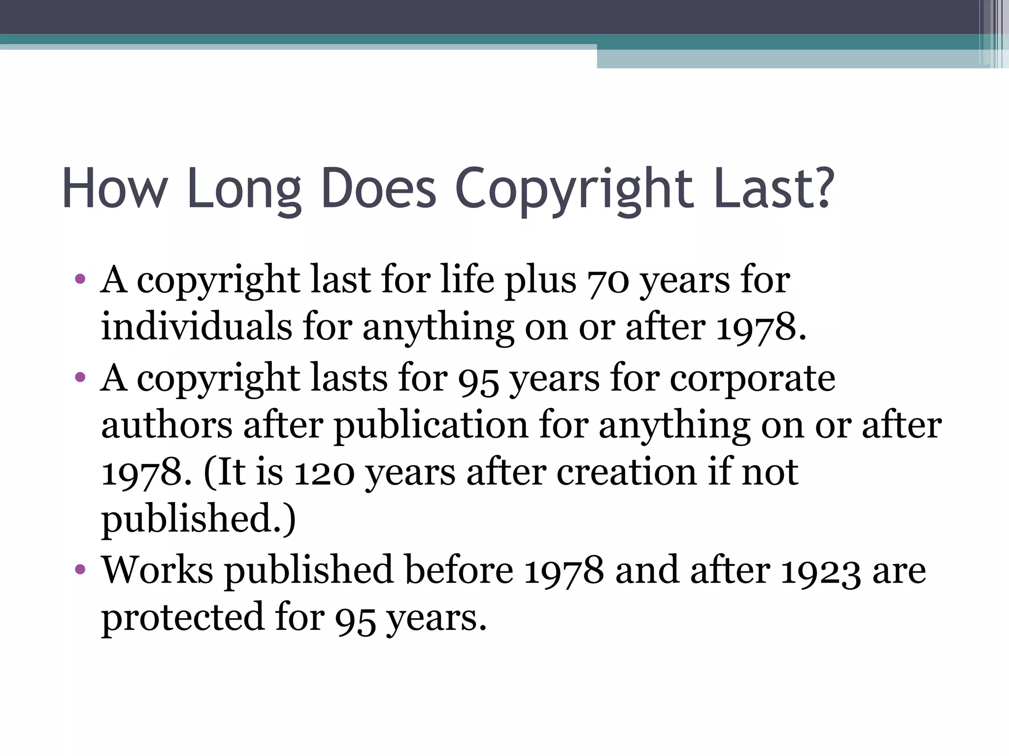 How Long Does Copyright Last? A copyright last for life plus 70 years for individuals for anything on or after 1978. A copyright lasts for 95 years for corporate authors after publication for anything on or after 1978. (It is 120 years after creation if not published.) Works published before 1978 and after 1923 are protected for 95 years. 