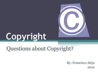 Copyright Questions about Copyright? By: Francisco Alejo 2012 