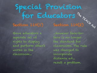 Special Provision
                 Th
   for Educators TEA
                   e

                                         C
                                             H
Section 110(1)        Section 110(2)             Ac
                                                   t

Gave educators a      ...however face-to-
separate set of       face is no longer
rights to display     the standard for
and perform other’s   classrooms. The rule
works in the          was changed to
classroom...          incorporate
                      distance ed...
                      result = problem.
 