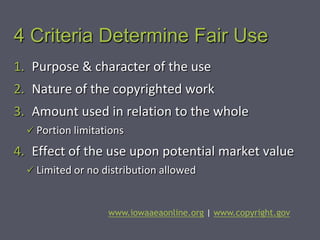 4 Criteria Determine Fair Use
1. Purpose & character of the use
2. Nature of the copyrighted work
3. Amount used in relation to the whole
   Portion limitations

4. Effect of the use upon potential market value
   Limited or no distribution allowed



                   www.iowaaeaonline.org | www.copyright.gov
 