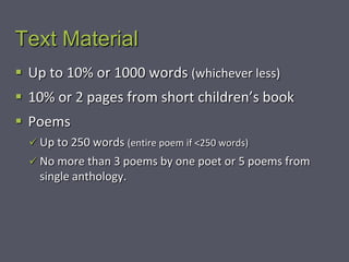 Text Material
 Up to 10% or 1000 words (whichever less)
 10% or 2 pages from short children’s book
 Poems
   Up to 250 words (entire poem if <250 words)
   No more than 3 poems by one poet or 5 poems from
    single anthology.
 