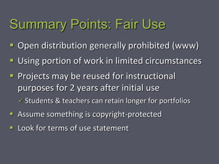 Summary Points: Fair Use
 Open distribution generally prohibited (www)
 Using portion of work in limited circumstances
 Projects may be reused for instructional
  purposes for 2 years after initial use
   Students & teachers can retain longer for portfolios

 Assume something is copyright-protected
 Look for terms of use statement
 