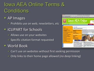 Iowa AEA Online Terms &
Conditions
 AP Images
   Prohibits use on web, newsletters, etc

 iCLIPART for Schools
   Allows use on your websites
   Specific citation format requested

 World Book
   Can’t use on websites without first seeking permission
   Only links to their home page allowed (no deep linking)
 
