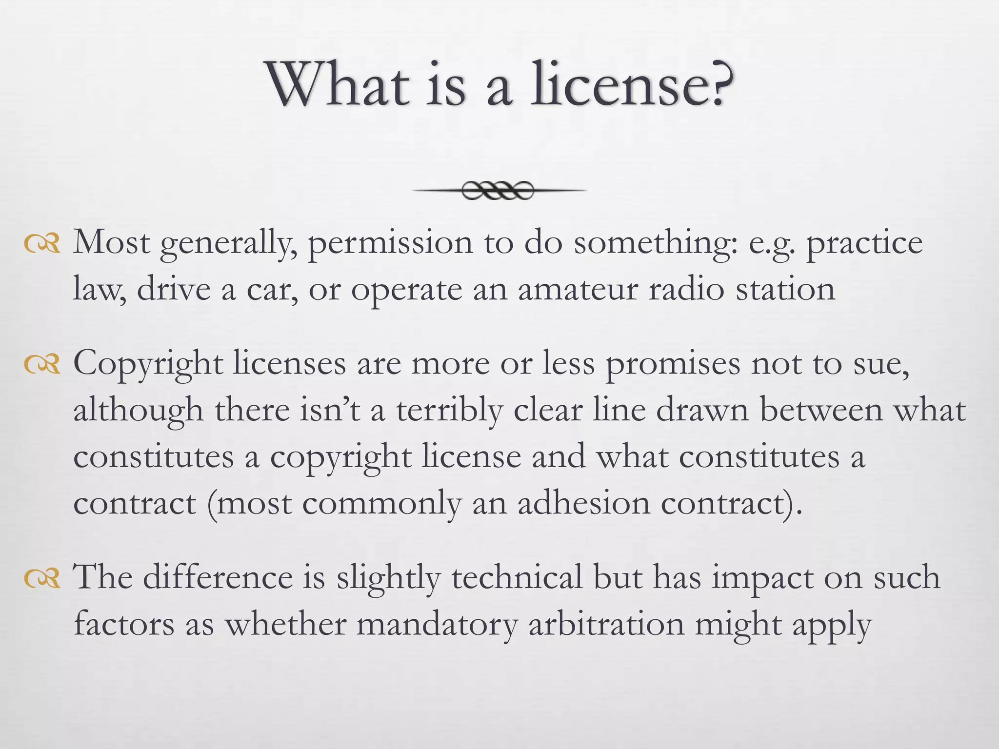What is a license?

 Most generally, permission to do something: e.g. practice
  law, drive a car, or operate an amateur radio station
 Copyright licenses are more or less promises not to sue,
  although there isn’t a terribly clear line drawn between what
  constitutes a copyright license and what constitutes a
  contract (most commonly an adhesion contract).
 The difference is slightly technical but has impact on such
  factors as whether mandatory arbitration might apply
 