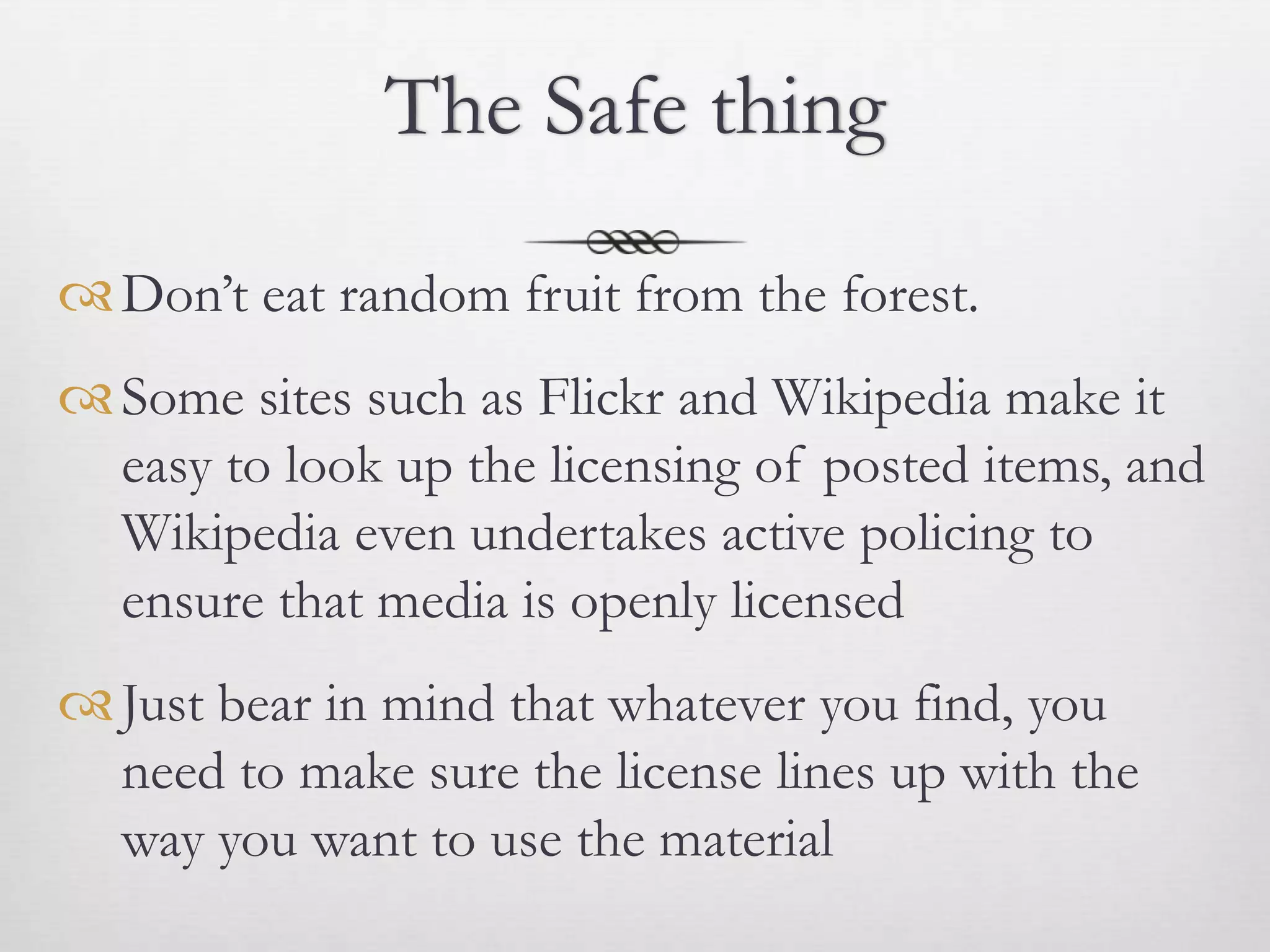 The Safe thing

 Don’t eat random fruit from the forest.
 Some sites such as Flickr and Wikipedia make it
  easy to look up the licensing of posted items, and
  Wikipedia even undertakes active policing to
  ensure that media is openly licensed
 Just bear in mind that whatever you find, you
  need to make sure the license lines up with the
  way you want to use the material
 
