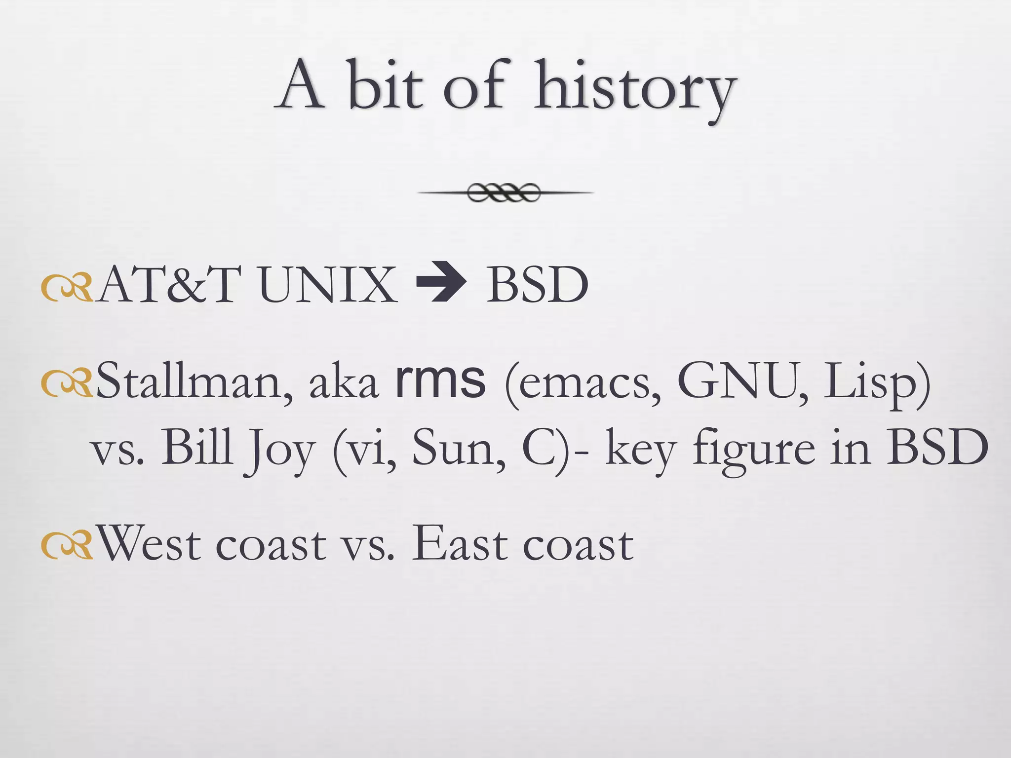 A bit of history

AT&T UNIX  BSD
Stallman, aka rms (emacs, GNU, Lisp)
 vs. Bill Joy (vi, Sun, C)- key figure in BSD
West coast vs. East coast
 