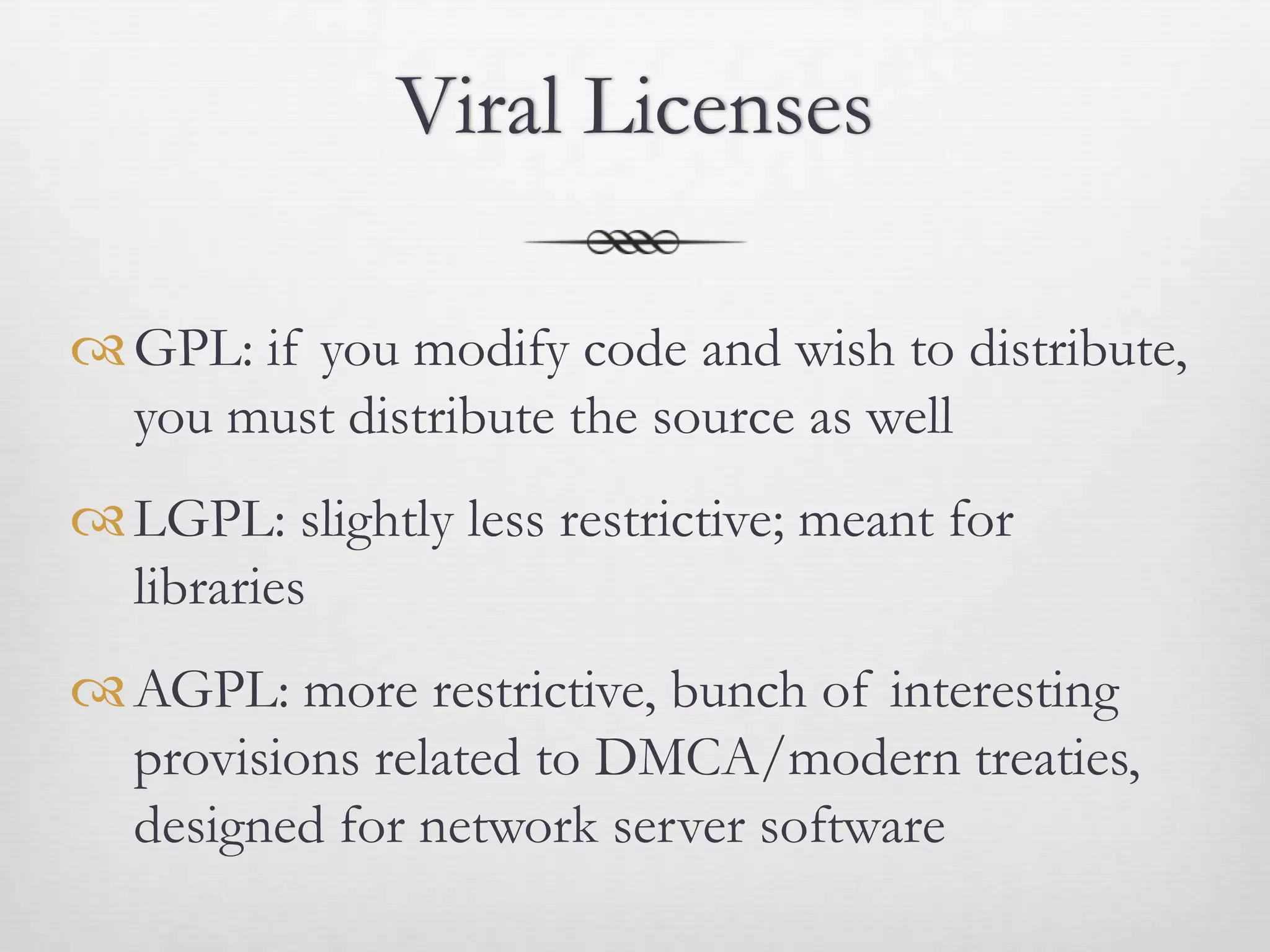 Viral Licenses

 GPL: if you modify code and wish to distribute,
  you must distribute the source as well
 LGPL: slightly less restrictive; meant for
  libraries
 AGPL: more restrictive, bunch of interesting
  provisions related to DMCA/modern treaties,
  designed for network server software
 