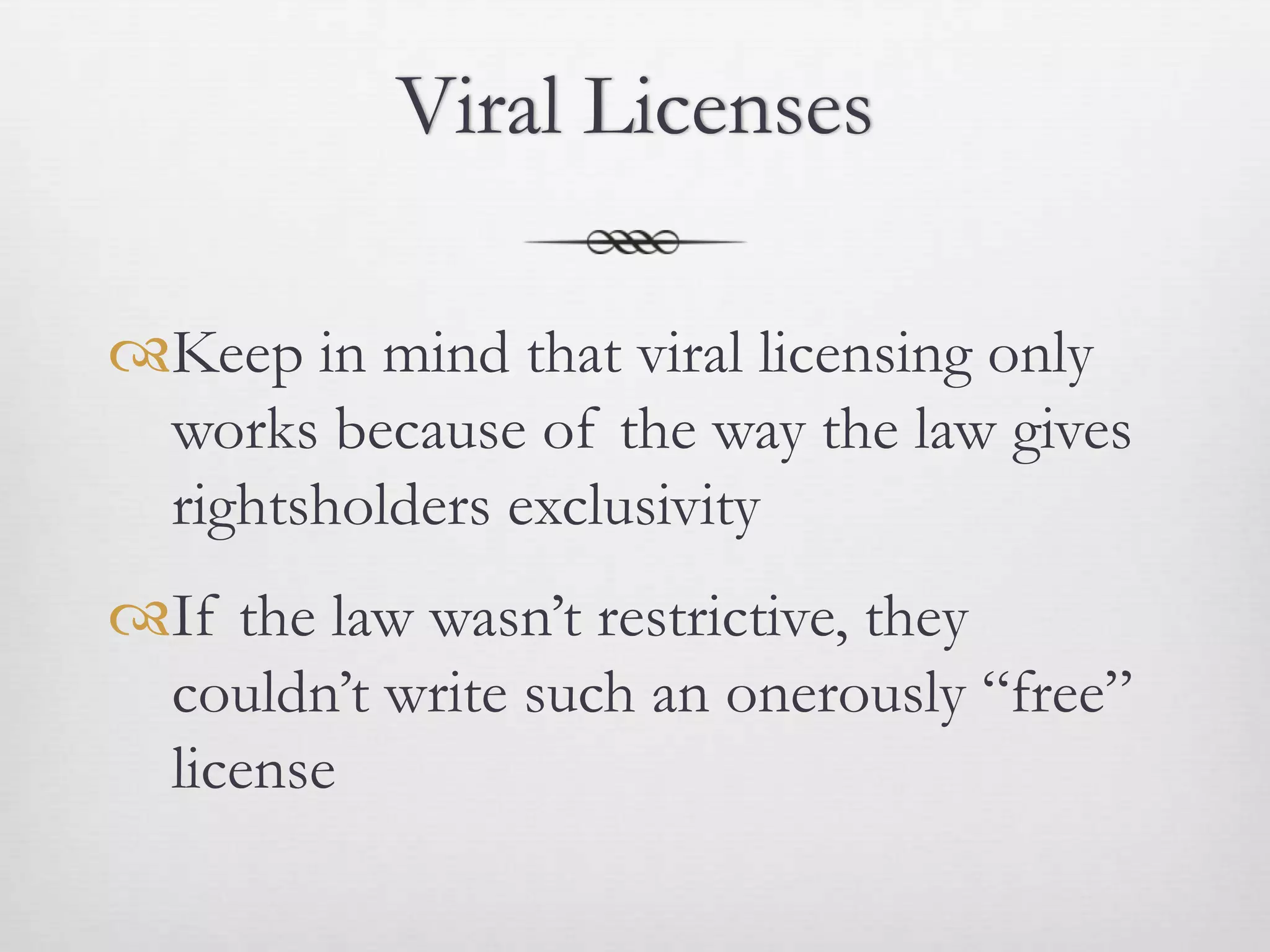 Viral Licenses

Keep in mind that viral licensing only
 works because of the way the law gives
 rightsholders exclusivity
If the law wasn’t restrictive, they
 couldn’t write such an onerously “free”
 license
 