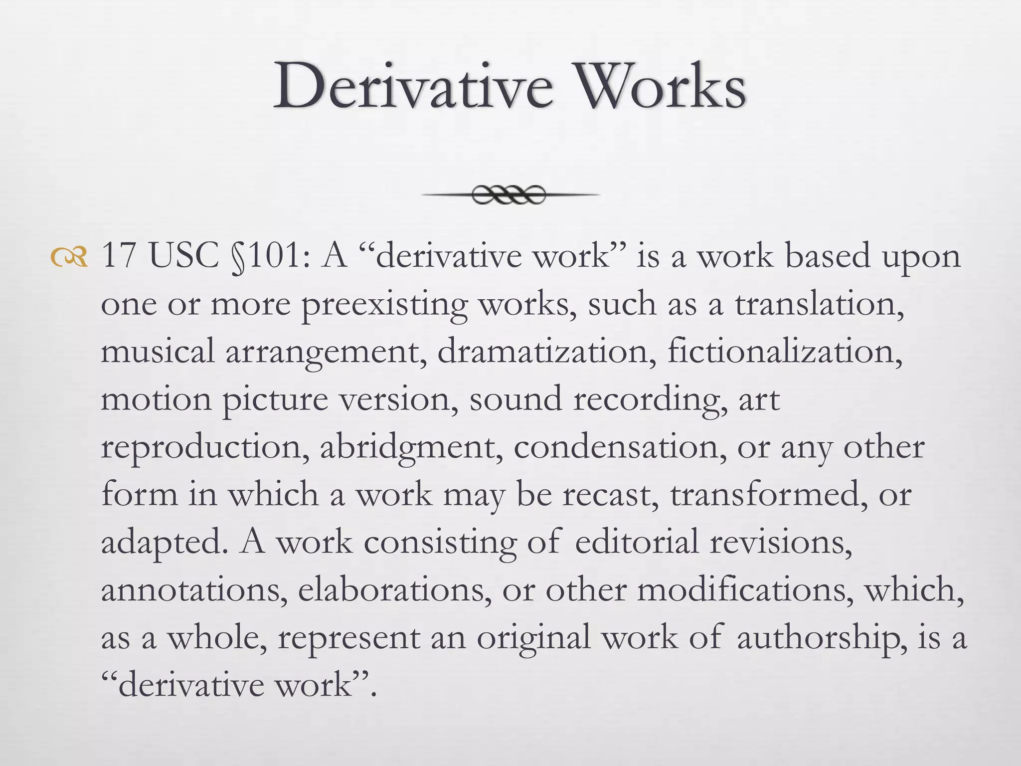 Derivative Works

 17 USC §101: A “derivative work” is a work based upon
  one or more preexisting works, such as a translation,
  musical arrangement, dramatization, fictionalization,
  motion picture version, sound recording, art
  reproduction, abridgment, condensation, or any other
  form in which a work may be recast, transformed, or
  adapted. A work consisting of editorial revisions,
  annotations, elaborations, or other modifications, which,
  as a whole, represent an original work of authorship, is a
  “derivative work”.
 