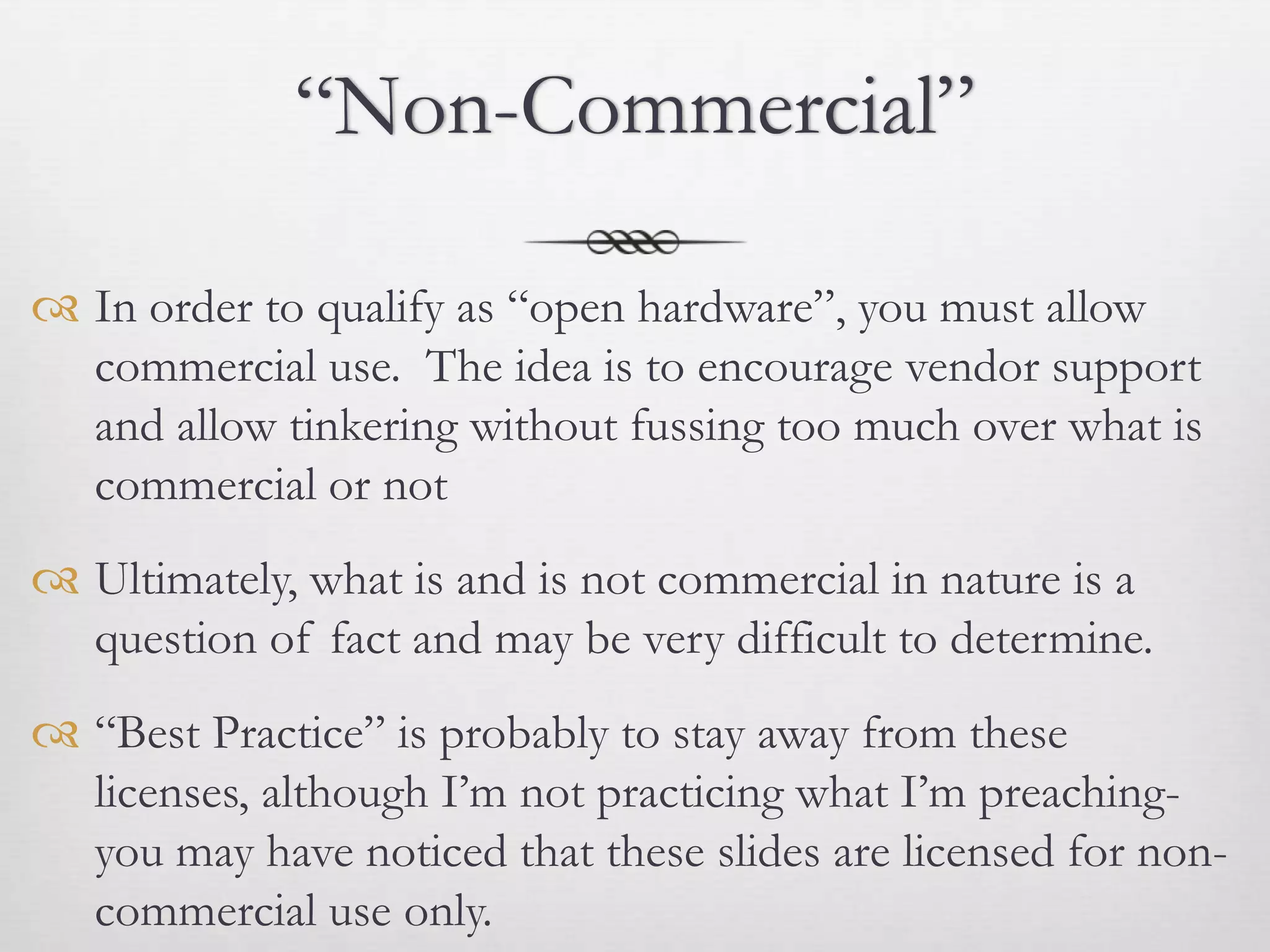 “Non-Commercial”

 In order to qualify as “open hardware”, you must allow
  commercial use. The idea is to encourage vendor support
  and allow tinkering without fussing too much over what is
  commercial or not
 Ultimately, what is and is not commercial in nature is a
  question of fact and may be very difficult to determine.
 “Best Practice” is probably to stay away from these
  licenses, although I’m not practicing what I’m preaching-
  you may have noticed that these slides are licensed for non-
  commercial use only.
 