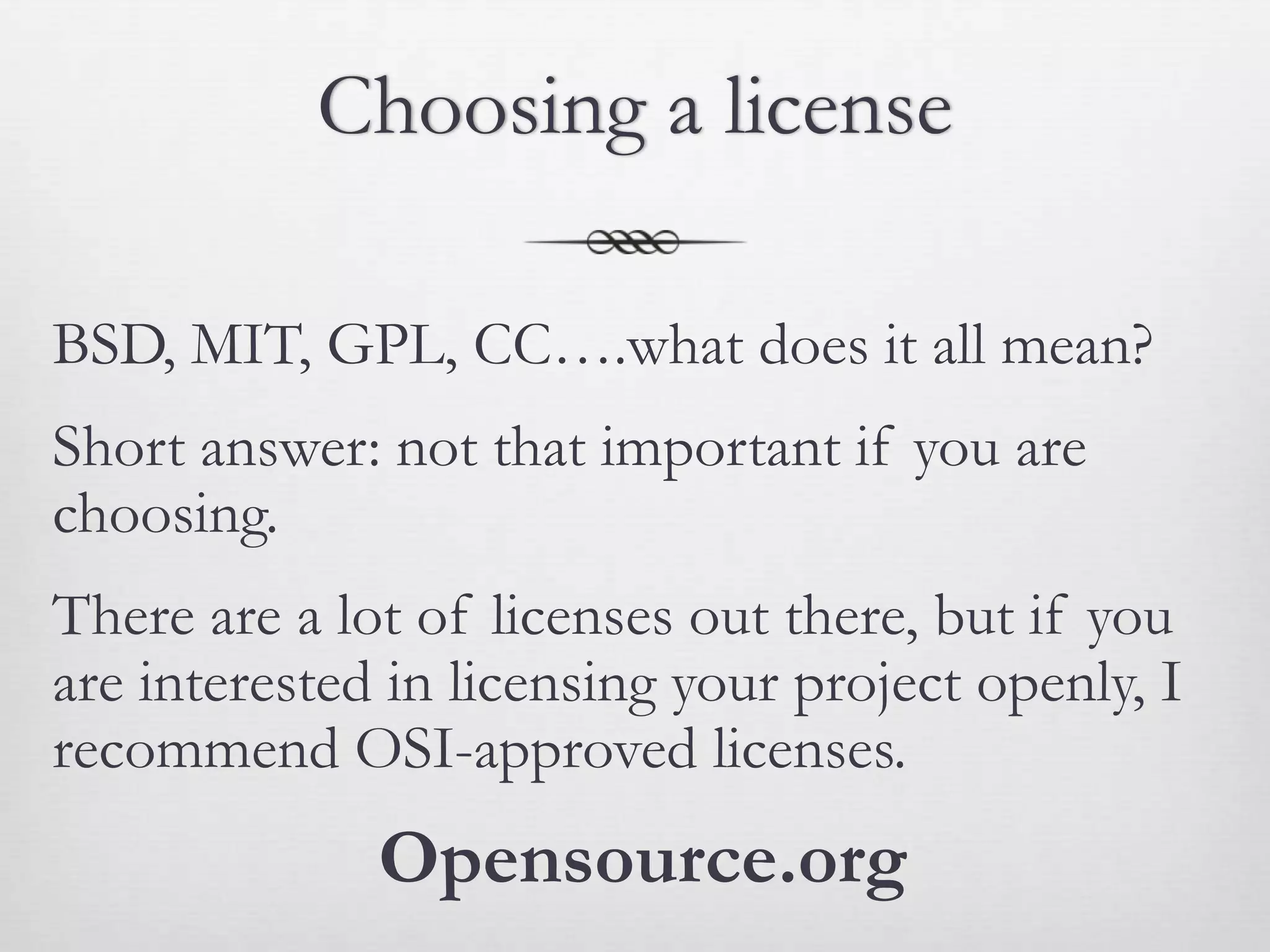 Choosing a license

BSD, MIT, GPL, CC….what does it all mean?
Short answer: not that important if you are
choosing.
There are a lot of licenses out there, but if you
are interested in licensing your project openly, I
recommend OSI-approved licenses.
              Opensource.org
 